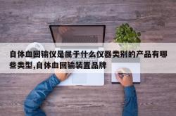 自体血回输仪是属于什么仪器类别的产品有哪些类型,自体血回输装置品牌